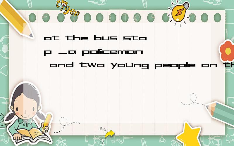 at the bus stop ＿a policeman and two young people on their way to the station .a sits and waits b is c were d was