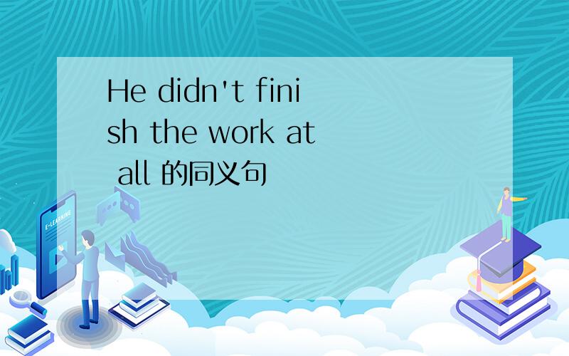 He didn't finish the work at all 的同义句