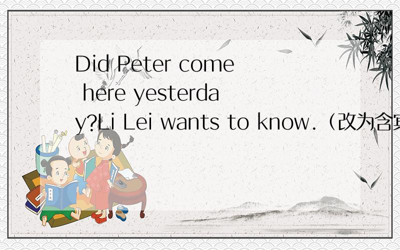 Did Peter come here yesterday?Li Lei wants to know.（改为含宾语从句的复合句）