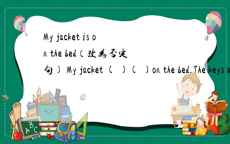 My jacket is on the bed（改为否定句) My jacket ( )( )on the bed.The keys are on the tabie.(改为一