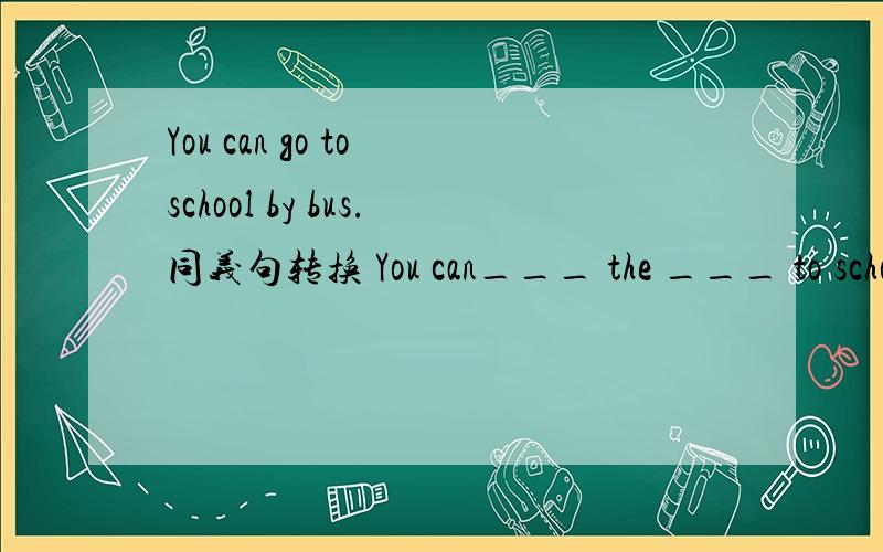 You can go to school by bus.同义句转换 You can___ the ___ to school.