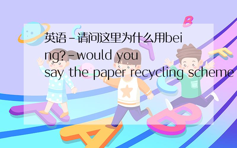 英语-请问这里为什么用being?-would you say the paper recycling scheme is working well?-Definitely! Yes, I really think it's a great idea. And in fact,it's a good way of saving our resources,you know,saving trees being chopped down. 这里为