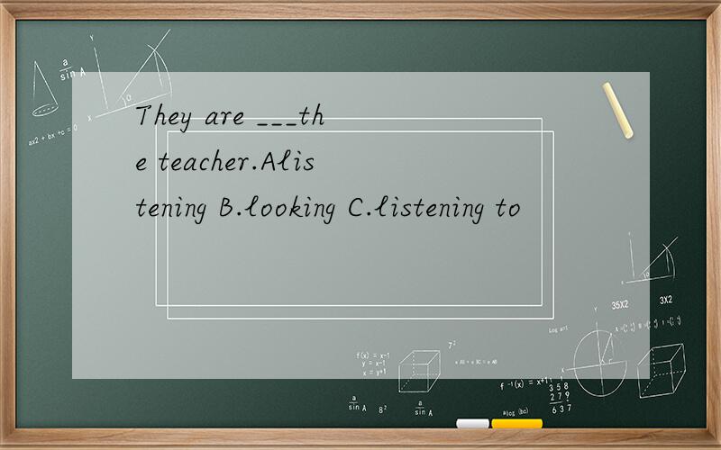 They are ___the teacher.Alistening B.looking C.listening to