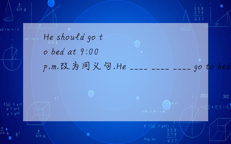 He should go to bed at 9:00 p.m.改为同义句.He ____ ____ ____ go to bed at 9:00 p.m.