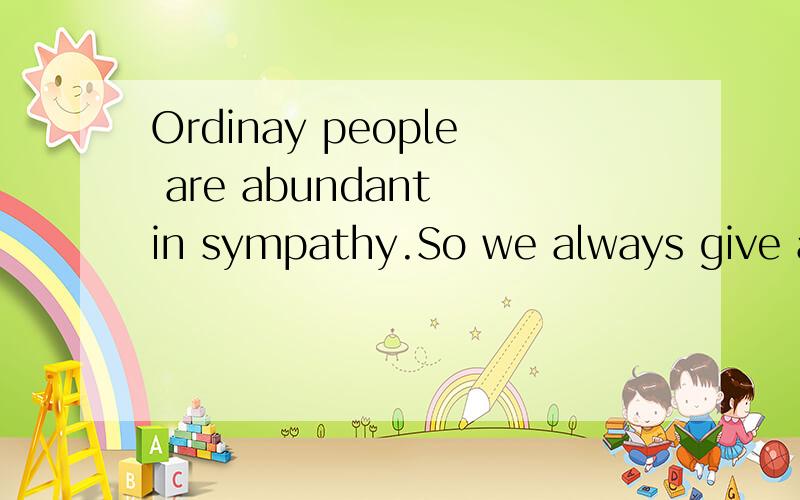 Ordinay people are abundant in sympathy.So we always give a little money to beggars on the way.Moreover,we often pay more attention to social problems.On the contrary,the rich or the officer of goverment only can enjoy their life as well as make the