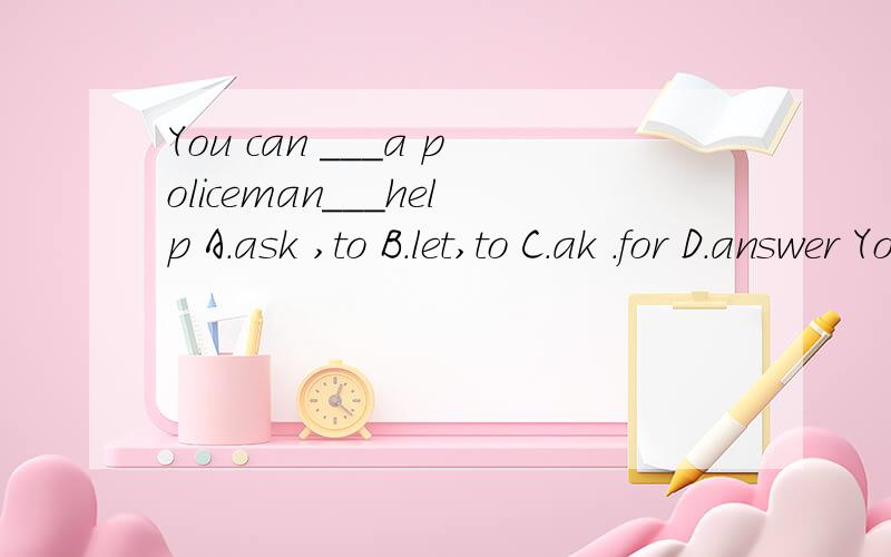 You can ___a policeman___help A.ask ,to B.let,to C.ak .for D.answer You__your coffee while it is not very hot.A.should drink B.shoul drinks C.should drinking D.should to drinkCan you __this letter from German__English?,tanslate,by B.translation,by C.