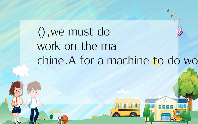 (),we must do work on the machine.A for a machine to do work B for a machine doing work C for ...(),we must do work on the machine.A for a machine to do work B for a machine doing work C for a machine is doing work D a machine works 为什么选A啊?