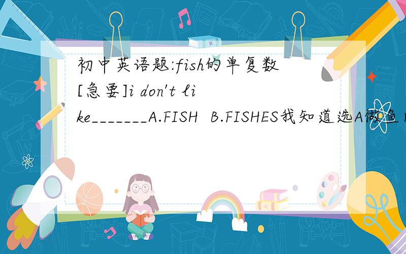 初中英语题:fish的单复数[急要]i don't like_______A.FISH  B.FISHES我知道选A做鱼肉讲,但是如果做/鱼的种类/讲时FISH是可数的啊,为什么不能说/不喜欢很多种鱼/呢?我的同桌就这个问题折磨了我一个小