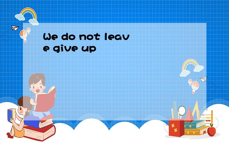 We do not leave give up