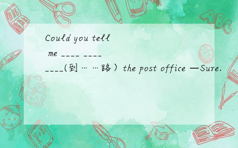 Could you tell me ____ ____ ____(到……路）the post office —Sure.