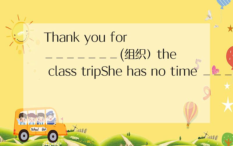 Thank you for _______(组织）the class tripShe has no time ________(talk)with.you.第一句是翻译,第二句是用正确形式填空