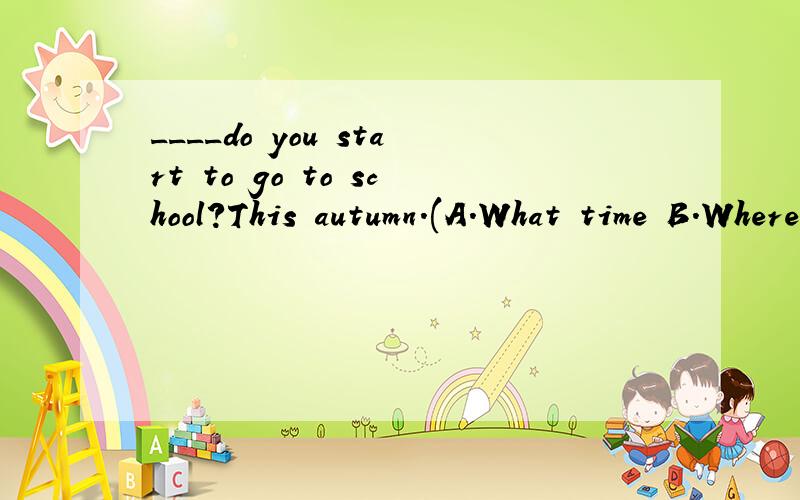 ____do you start to go to school?This autumn.(A.What time B.Where C.When)