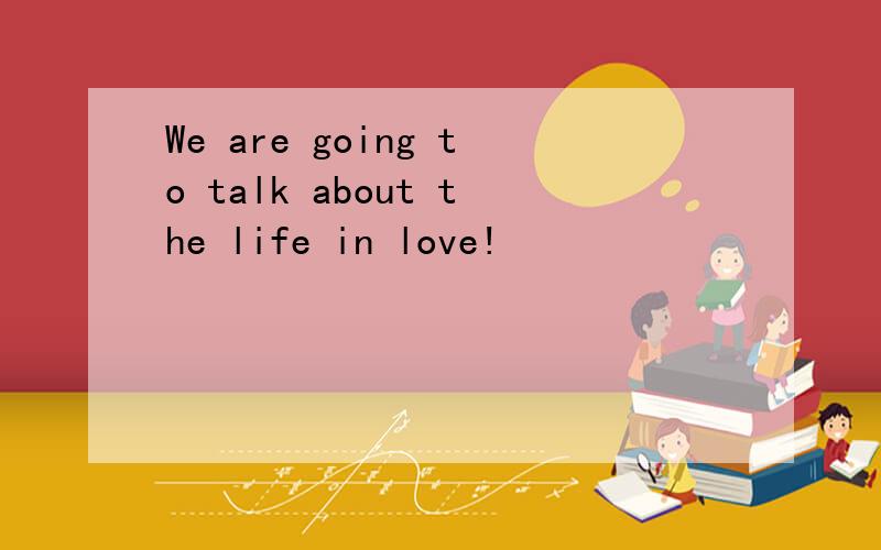 We are going to talk about the life in love!