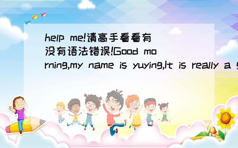 help me!请高手看看有没有语法错误!Good morning,my name is yuying,It is really a great honor to have this opportunity to introduce myself,I hope i can make a good performance today .Now i will introduce myself ,I am 24 years old,born in Har
