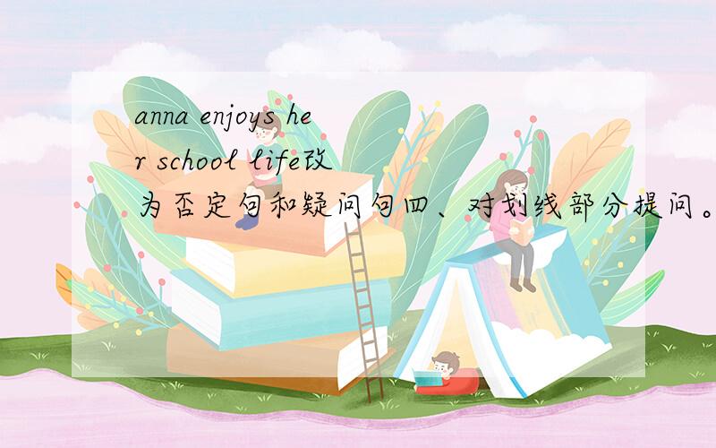 anna enjoys her school life改为否定句和疑问句四、对划线部分提问。1、i visit other cities 【 four times a year.】[ ][ ]do you visit other cities?2.the first class usually begins 【 at 8;30.】[ ] [ ]the first class usually [ 3