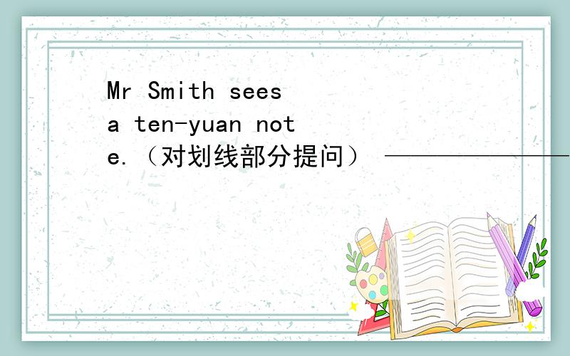 Mr Smith sees a ten-yuan note.（对划线部分提问） ———————画的是a ten-yuan note