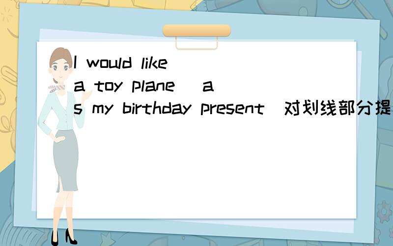 I would like( a toy plane) as my birthday present(对划线部分提问）