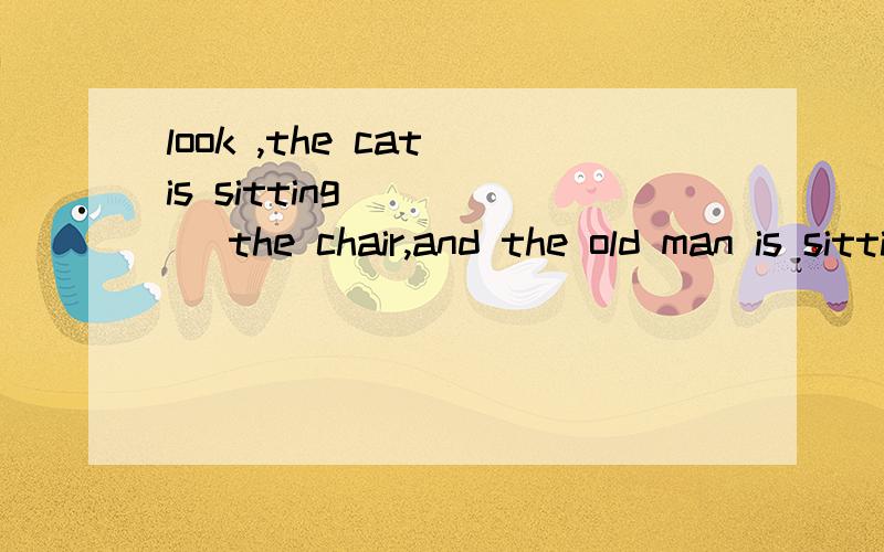 look ,the cat is sitting ____ the chair,and the old man is sitting ____ the chair .
