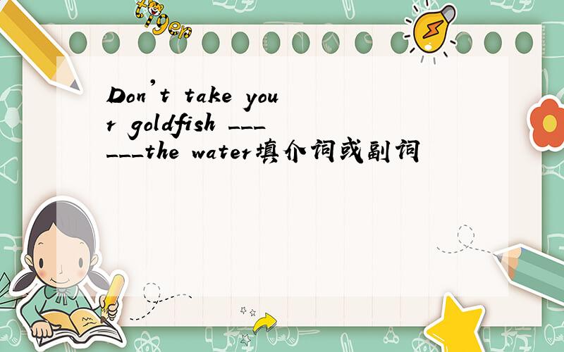 Don't take your goldfish ______the water填介词或副词