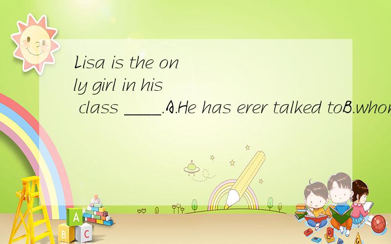 Lisa is the only girl in his class ____.A.He has erer talked toB.whom he has ever talkedC.he has ever talked to whomD.who he has ever talked