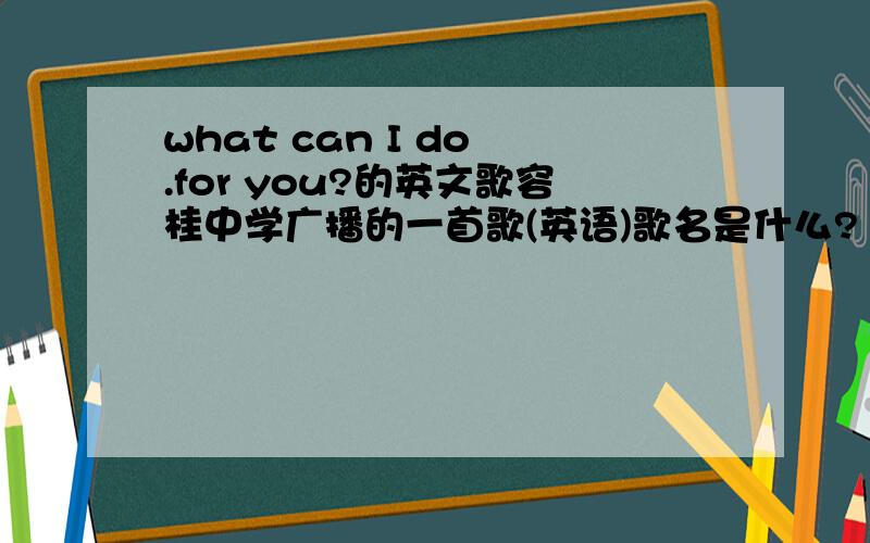 what can I do .for you?的英文歌容桂中学广播的一首歌(英语)歌名是什么?