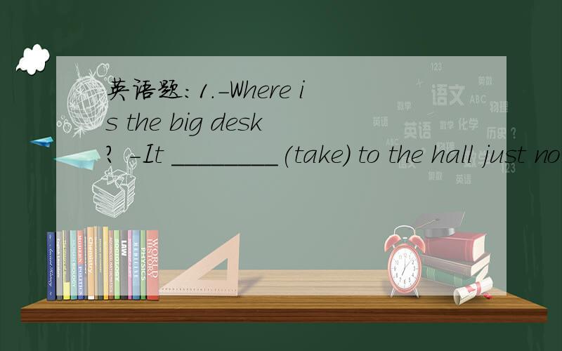 英语题:1.-Where is the big desk? -It ________(take) to the hall just now.1.-Where is the big desk?   -It ________(take) to the hall just now. 2.-Can I put the newspaper away, Dad?   -No, ______ (read) it.3.-You are late again.   -Sorry, I ______(l