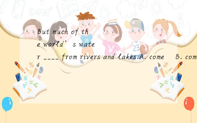 But much of the world’s water ____ from rivers and lakes.A. come    B. comes    C. coming    D. to come为什么?