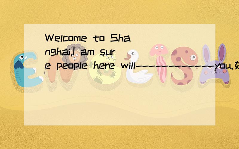Welcome to Shanghai,I am sure people here will------------you.如题