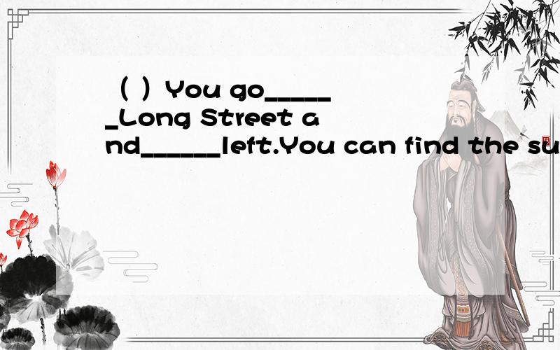 （ ）You go______Long Street and______left.You can find the supermarket.A.down；turn B.straight；turn to C.through；turn to D.down；turn to（ ）______Is there a post office in the neighborhood?A.Excuse me B.How do you do?C.How are you D.OK（