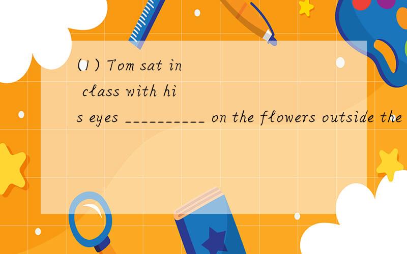 (1) Tom sat in class with his eyes __________ on the flowers outside the window.A.fixing B.fixed C.looking D.looked(2)He stood by the window with__________me.A.his eyes fixed on B.his eyes fixing on C.fixing eyes to D.his eyes to fix on