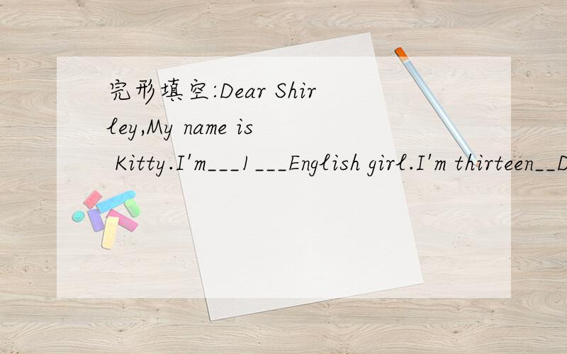 完形填空:Dear Shirley,My name is Kitty.I'm___1___English girl.I'm thirteen__Dear Shirly,My name is Kitty.I’m___1___English girl.I’m___2___.I live ___3___the centre of London.I live in a flat___4___a busy street.The flat is not very large.My f