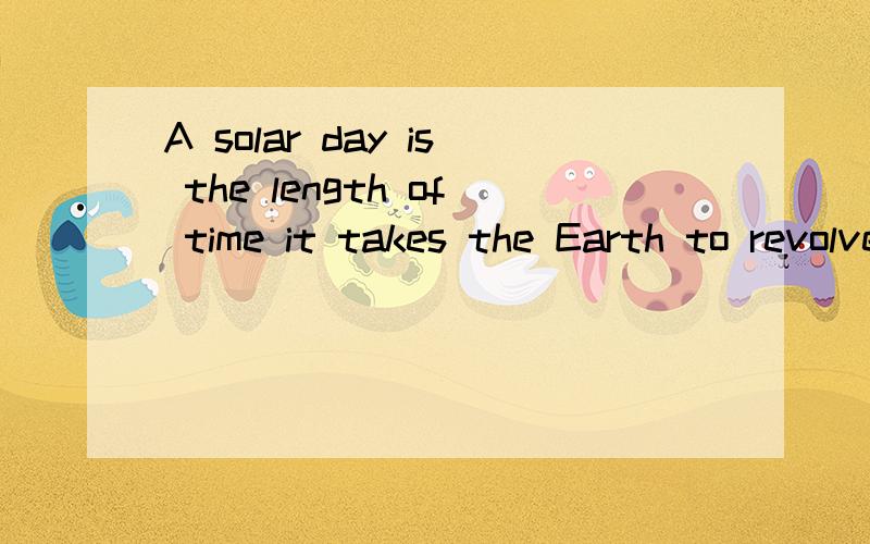A solar day is the length of time it takes the Earth to revolve once arounf the sun,