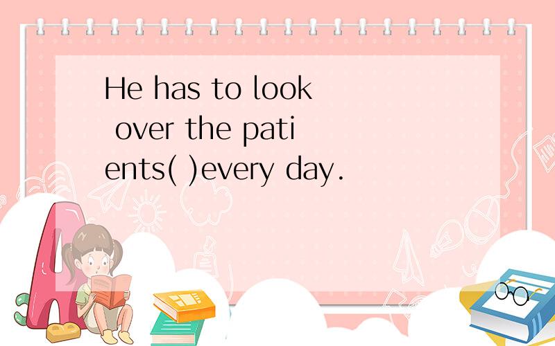 He has to look over the patients( )every day.