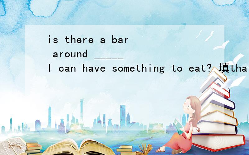 is there a bar around _____ I can have something to eat? 填that 还是 where 解释一下