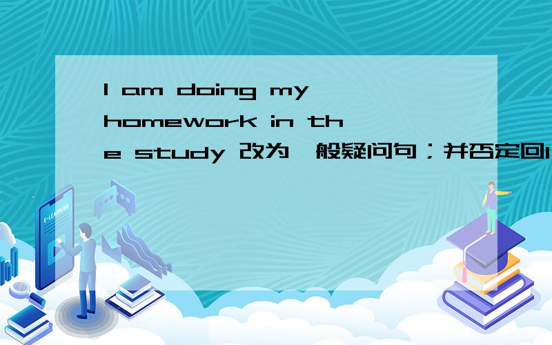 l am doing my homework in the study 改为一般疑问句；并否定回l am doing my homework in the study 改为一般疑问句；并否定回答.
