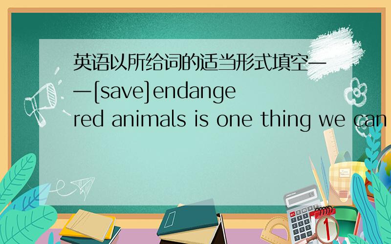 英语以所给词的适当形式填空——[save]endangered animals is one thing we can do for our world