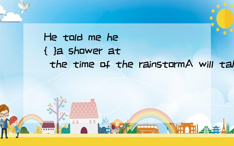 He told me he { }a shower at the time of the rainstormA will take B takes C was taking D is taking