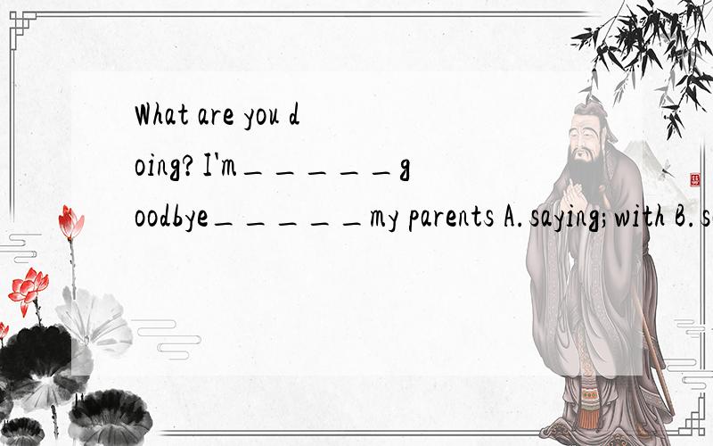 What are you doing?I'm_____goodbye_____my parents A.saying;with B.saying;to C.say;for