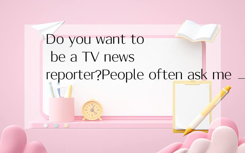 Do you want to be a TV news reporter?People often ask me __16___ I love my job.Well,it’s very exciting.I’m the first to know about important news stories.I travel around the world and I talk to people.I find out what is ___17____ in different pla