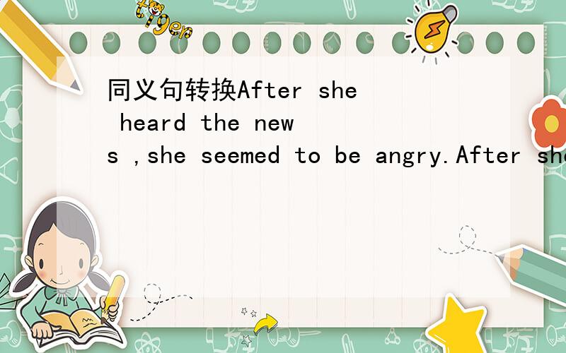 同义句转换After she heard the news ,she seemed to be angry.After she heard the news,she____ _____.