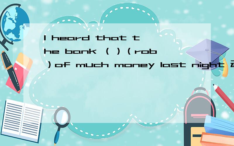I heard that the bank （）（rob）of much money last night 动词填空.