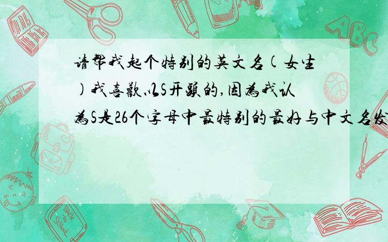请帮我起个特别的英文名(女生)我喜欢以S开头的,因为我认为S是26个字母中最特别的最好与中文名发音有点像,我叫 shili (中文拼音)顺便问问,姓氏 余 翻译成英文是怎样的?