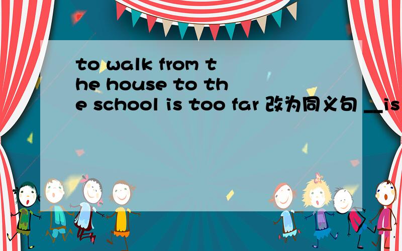 to walk from the house to the school is too far 改为同义句 __is too far for ___from the house to th
