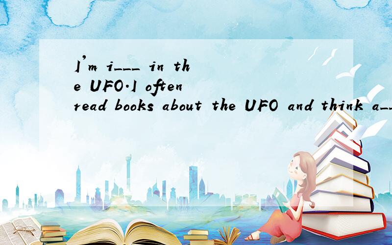I'm i___ in the UFO.I often read books about the UFO and think a___ it when I'm free.I often imagine what I would do if I s____ the UFO.I'm really a UFO fan.Friends often ask me q___ about the UFO:What would you do if the UFO attacked you?What would