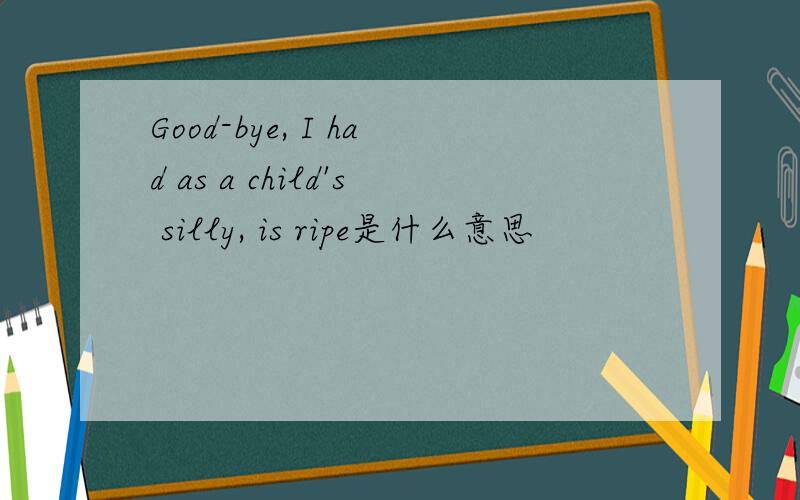 Good-bye, I had as a child's silly, is ripe是什么意思