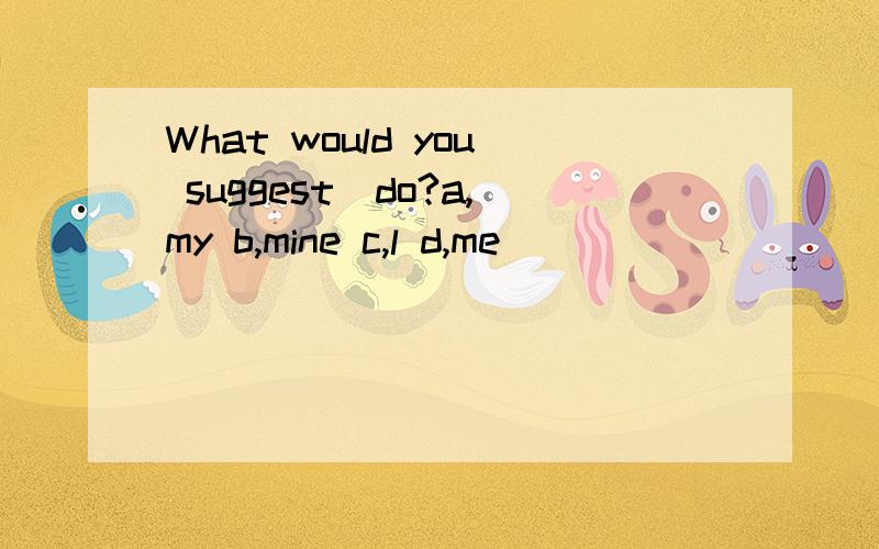 What would you suggest_do?a,my b,mine c,l d,me