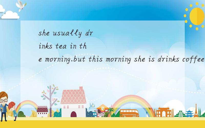 she usually drinks tea in the morning.but this morning she is drinks coffee.早上她通常是喝茶 但今天早上她是喝咖啡 她通常早上在喝茶 而今天早上她在喝咖啡她早晨经常喝茶 但她今天早上再喝咖啡 或者 常