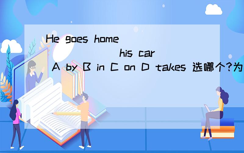 He goes home _______ his car A by B in C on D takes 选哪个?为什么?我们班选ABCD都有!