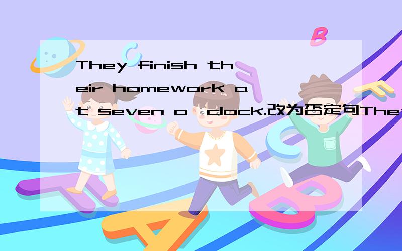 They finish their homework at seven o'clock.改为否定句They finish their homework at seven o'clock.改为否定句They finish their homework at seven o'clock.改为否定句