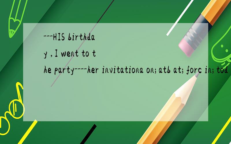 ---HIS birthday ,I went to the party----her invitationa on;atb at;forc in;tod for;with